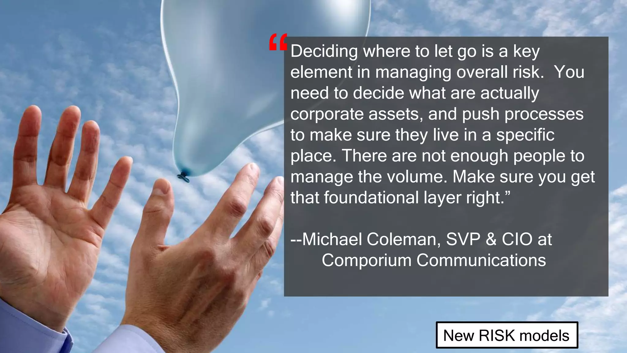 Deciding where to let go is a key
element in managing overall risk. You
need to decide what are actually
corporate assets, and push processes
to make sure they live in a specific
place. There are not enough people to
manage the volume. Make sure you get
that foundational layer right.”
--Michael Coleman, SVP & CIO at
Comporium Communications
“
New RISK models
 