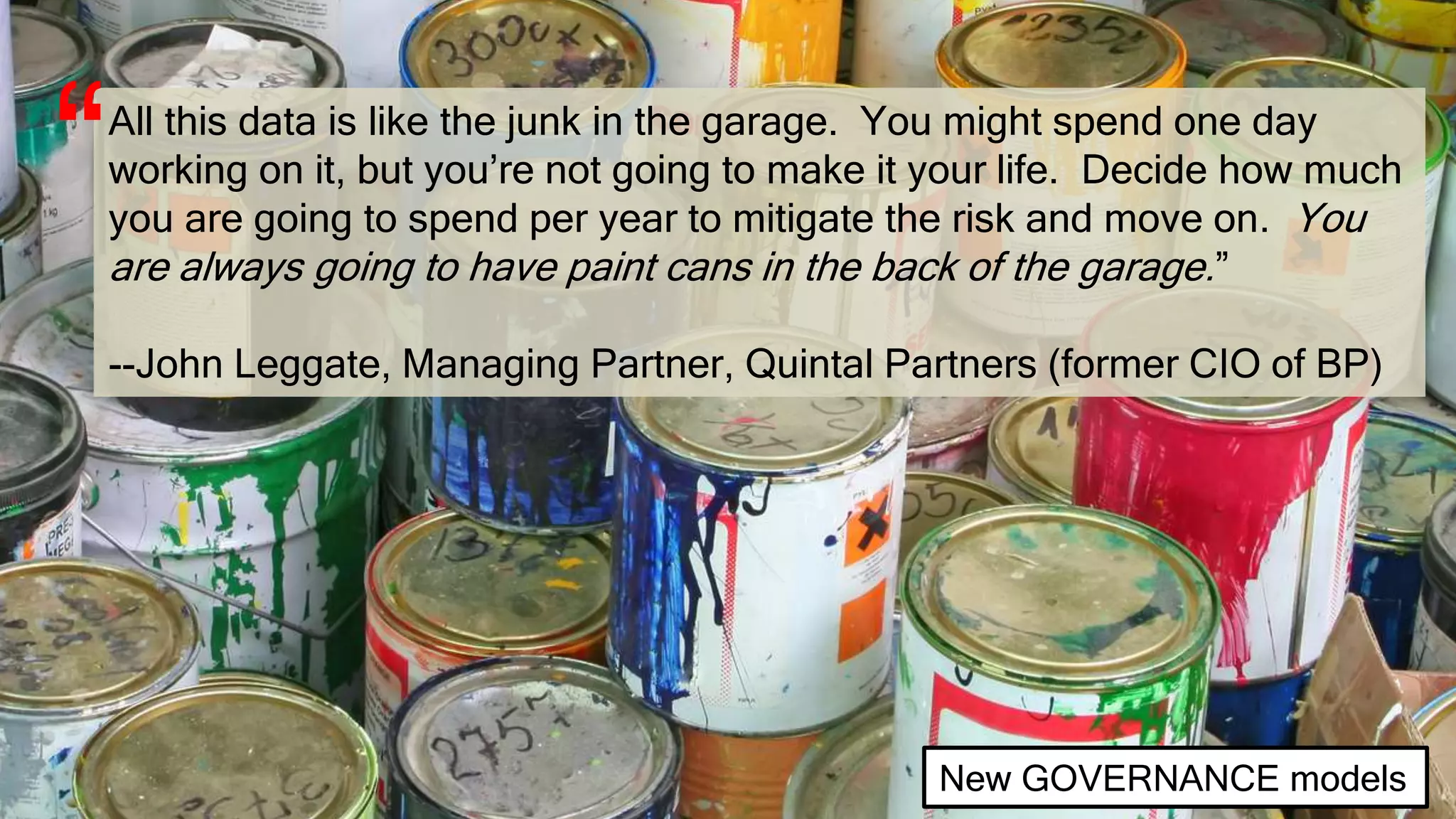 All this data is like the junk in the garage. You might spend one day
working on it, but you’re not going to make it your life. Decide how much
you are going to spend per year to mitigate the risk and move on. You
are always going to have paint cans in the back of the garage.”
--John Leggate, Managing Partner, Quintal Partners (former CIO of BP)
“
New GOVERNANCE models
 