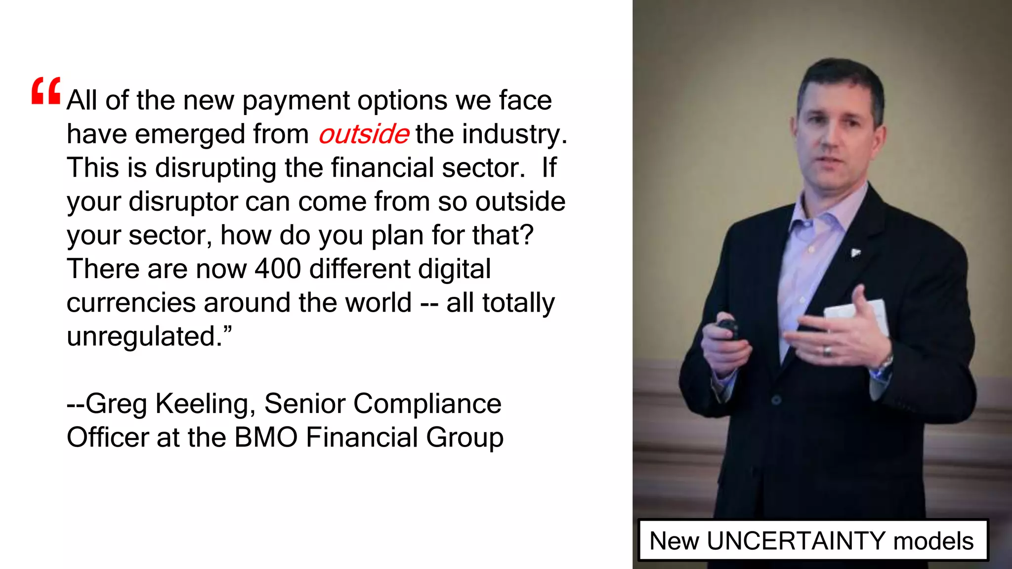 All of the new payment options we face
have emerged from outside the industry.
This is disrupting the financial sector. If
your disruptor can come from so outside
your sector, how do you plan for that?
There are now 400 different digital
currencies around the world -- all totally
unregulated.”
--Greg Keeling, Senior Compliance
Officer at the BMO Financial Group
“
New UNCERTAINTY models
 