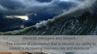 Records managers and lawyers –
“The volume of information that is beyond our ability to
control is increasing business risk and exposure.”
 
