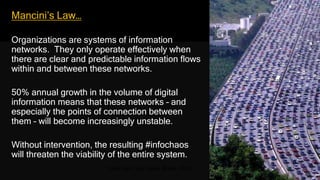 Mancini’s Law…
Organizations are systems of information
networks. They only operate effectively when
there are clear and predictable information flows
within and between these networks.
50% annual growth in the volume of digital
information means that these networks – and
especially the points of connection between
them – will become increasingly unstable.
Without intervention, the resulting #infochaos
will threaten the viability of the entire system.
Traffic jam, Sao Paolo, Brazil, 2009
 