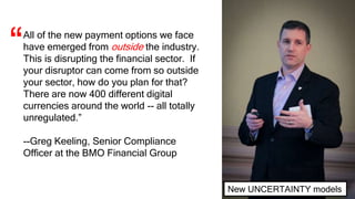 All of the new payment options we face
have emerged from outside the industry.
This is disrupting the financial sector. If
your disruptor can come from so outside
your sector, how do you plan for that?
There are now 400 different digital
currencies around the world -- all totally
unregulated.”
--Greg Keeling, Senior Compliance
Officer at the BMO Financial Group
“
New UNCERTAINTY models
 
