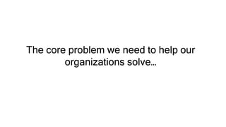 The core problem we need to help our
organizations solve…
 