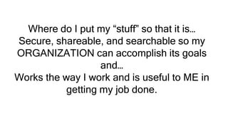 Where do I put my “stuff” so that it is…
Secure, shareable, and searchable so my
ORGANIZATION can accomplish its goals
and…
Works the way I work and is useful to ME in
getting my job done.
 