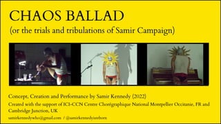 (or the trials and tribulations of Samir Campaign)
Concept, Creation and Performance by Samir Kennedy (2022)
Created with the support of ICI-CCN Centre Chorégraphique National Montpellier Occitanie, FR and
Cambridge Junction, UK
CHAOS BALLAD
samirkennedywho@gmail.com / @samirkennedyisreborn
 