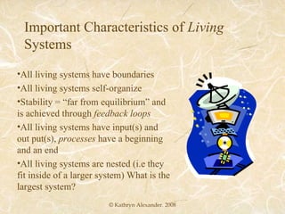 © Kathryn Alexander. 2008 Important Characteristics of  Living  Systems All living systems have boundaries All living systems self-organize Stability = “far from equilibrium” and is achieved through  feedback loops All living systems have input(s) and out put(s),  processes  have a beginning and an end All living systems are nested (i.e they fit inside of a larger system) What is the largest system? 