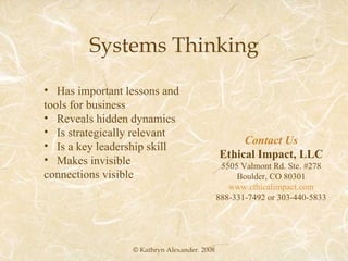 Systems Thinking © Kathryn Alexander. 2008 Has important lessons and tools for business Reveals hidden dynamics Is strategically relevant Is a key leadership skill Makes invisible connections visible Contact Us Ethical Impact, LLC 5505 Valmont Rd. Ste. #278 Boulder, CO 80301 www.ethicalimpact.com 888-331-7492 or 303-440-5833 