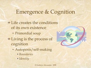 Emergence & Cognition Life creates the conditions of its own existence  Primordial soup Living is the process of cognition Autoposis/self-making Boundaries Identity © Kathryn Alexander. 2008 