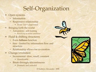 Self-Organization Open systems Information Responsive relationship Tit for Tat = cooperation Bringing forth the world Autopoiesis - self-making Sensitivity to initial conditions Fluid & shifting structures Form  follows  function Size - limited by information flow and structure Relationship allows for co-creation Change/evolution Incremental- slow, small, constant Unnoticeable  Break-through/discontinuous Dramatic and untested © Kathryn Alexander. 2008 