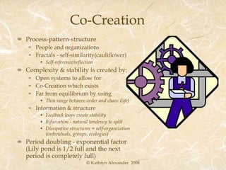 Co-Creation Process-pattern-structure People and organizations Fractals - self-similarity(cauliflower) Self-reference/reflection Complexity & stability is created by: Open systems to allow for Co-Creation which exists Far from equilibrium by using Thin range between order and chaos (life) Information & structure Feedback loops create stability Bifurcation - natural tendency to split Dissipative structures = self-organization (individuals, groups, ecologies) Period doubling - exponential factor (Lily pond is 1/2 full and the next period is completely full) © Kathryn Alexander. 2008 