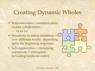 Creating Dynamic Wholes Responsiveness/communication, creates collaboration Tit for Tat Sensitivity to initial conditions = very different results, depending upon the beginning responses Self organization = increasing complexity = emergence (revealing implicate order) © Kathryn Alexander. 2008 