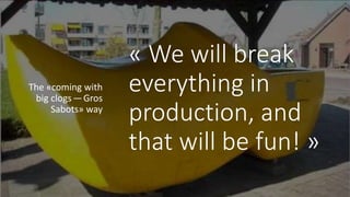 « We will break
everything in
production, and
that will be fun! »
The «coming with
big clogs — Gros
Sabots» way
 