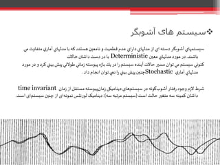 ‫آشوبگر‬ ‫های‬ ‫سیستم‬
‫متفاو‬ ‫ي‬‫آمار‬‫مدلهاي‬‫با‬‫که‬‫هستند‬‫نامعين‬‫و‬‫قطعيت‬‫عدم‬ ‫اي‬‫ر‬‫دا‬ ‫مدلهاي‬‫از‬ ‫اي‬‫دسته‬‫آشوبگر‬‫سيستمهاي‬‫مي‬‫ت‬
‫باشند‬.‫معين‬ ‫مدلهاي‬‫د‬‫ر‬‫مو‬‫در‬Deterministic‫حاالت‬ ‫داشتن‬ ‫دست‬ ‫در‬ ‫با‬
‫بين‬‫پيش‬‫طوالني‬‫ماني‬‫ز‬‫پيوسته‬‫ه‬‫ز‬‫با‬‫يك‬‫در‬‫ا‬‫ر‬‫سيستم‬ ‫آينده‬‫حاالت‬‫مسير‬ ‫توان‬‫مي‬‫سيستم‬‫کنوني‬‫د‬‫ر‬‫مو‬‫در‬‫و‬ ‫کرد‬‫ي‬
‫ي‬‫آمار‬ ‫مدلهاي‬Stochastic‫داد‬‫انجام‬ ‫توان‬‫نمي‬‫ا‬‫ر‬ ‫بيني‬ ‫پيش‬‫چنين‬.
‫مان‬‫ز‬ ‫از‬‫مستقل‬‫پیوسته‬‫مان‬‫ز‬ ‫دینامیکی‬‫های‬‫سیستم‬‫در‬‫گونه‬‫آشوب‬‫فتار‬‫ر‬‫وجود‬‫م‬‫ز‬‫ال‬‫شرط‬time invariant
‫است‬ ‫حالت‬‫متغير‬‫سه‬‫کمینه‬ ‫داشتن‬(‫سه‬ ‫مرتبه‬ ‫سیستم‬.)‫نتس‬‫ر‬‫لو‬ ‫دینامیک‬‫سی‬‫چنين‬‫از‬ ‫ای‬‫نمونه‬‫است‬ ‫ای‬‫ستم‬.
 