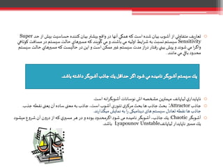 o‫آ‬ ‫همگي‬‫که‬ ‫است‬ ‫شده‬ ‫بيان‬ ‫آشوب‬ ‫از‬ ‫متفاوتي‬ ‫يف‬‫ر‬‫تعا‬‫ﻧﻬ‬‫ح‬ ‫از‬‫بيش‬ ‫حساسيت‬ ‫کننده‬ ‫بيان‬ ‫بيشتر‬ ‫واقع‬ ‫در‬ ‫ا‬‫د‬Super
Sensitivity‫مساف‬ ‫در‬ ‫سيستم‬ ‫حالت‬ ‫مسيرهاي‬‫که‬ ‫گويند‬ ‫مي‬‫و‬ ‫باشند‬ ‫مي‬ ‫اوليه‬ ‫ايط‬‫ر‬‫ش‬ ‫به‬ ‫نسبت‬‫سيستم‬‫کوتاهي‬ ‫ت‬
‫حالت‬ ‫مسيرهاي‬‫که‬ ‫حاليست‬ ‫در‬ ‫اين‬ ‫و‬ ‫است‬ ‫ممكن‬ ‫غير‬‫سيستم‬ ‫مدت‬ ‫از‬‫ر‬‫د‬ ‫فتار‬‫ر‬ ‫بيني‬‫پيش‬ ‫و‬ ‫شوند‬ ‫مي‬ ‫ا‬‫ر‬‫واگ‬‫سيستم‬
‫مانند‬ ‫مي‬ ‫باقي‬ ‫محدود‬.
o‫است‬ ‫انه‬‫ر‬‫آشوبگ‬ ‫نوسانات‬ ‫اش‬‫مشخصه‬ ‫مهمترين‬ ‫لياپانف‬ ‫ي‬‫ناپايدار‬.
o‫جاذب‬Attractor:‫جذب‬ ‫نقطه‬ ‫یعنی‬ ‫آن‬ ‫ساده‬ ‫معنی‬ ‫به‬ ‫جاذب‬،‫است‬ ‫آشوب‬ ‫ی‬‫ر‬‫تئو‬ ‫ی‬‫مرکز‬ ‫بحث‬ ‫ها‬ ‫جاذب‬‫بحث‬.
‫جاذب‬‫ند‬‫ر‬‫میگذا‬ ‫نمایش‬‫به‬ ‫ا‬‫ر‬ ‫دینامیکی‬ ‫های‬‫سیستم‬ ‫تعادل‬ ‫نقطه‬ ‫ها‬.
o‫آشوبگر‬Chaotic:‫ميشو‬ ‫ع‬‫و‬‫شر‬ ‫آن‬ ‫ن‬‫و‬‫در‬ ‫از‬‫که‬ ‫ي‬‫مسير‬ ‫هر‬ ‫در‬ ‫و‬ ‫بوده‬ ‫اگرمحدود‬ ‫شود‬ ‫می‬ ‫نامیده‬ ‫آشوبگر‬ ،‫جاذب‬‫يك‬‫د‬
‫لياپانف‬ ‫ناپايدار‬ ‫مسير‬ ‫يك‬Lyapounov Unstable‫باشد‬.
 