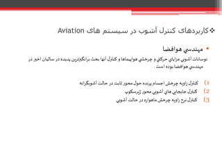 ‫های‬ ‫سیستم‬ ‫در‬ ‫آشوب‬ ‫کنترل‬ ‫کاربردهای‬Aviation
•‫هوافضا‬ ‫ي‬ ‫مهندس‬
‫آ‬‫ل‬‫کنتر‬‫و‬‫هواپيماها‬‫ي‬ ‫چرخش‬‫و‬‫حرکتي‬ ‫اياي‬‫ز‬‫م‬‫آشوبي‬‫نوسانات‬‫ﻧﻬ‬‫سالي‬‫در‬ ‫پديده‬ ‫ين‬‫ر‬‫انگيزت‬‫ر‬‫ب‬ ‫بحث‬ ‫ا‬‫در‬‫اخير‬‫ان‬
‫است‬ ‫بوده‬‫هوافضا‬‫ي‬ ‫مهندس‬.
(1‫انه‬‫ر‬‫آشوبگ‬‫حالت‬‫در‬ ‫ثابت‬‫ر‬‫محو‬‫ل‬‫حو‬ ‫پرنده‬‫اجسام‬‫چرخش‬‫اويه‬‫ز‬‫ل‬‫کنتر‬
(2‫يرسكوپ‬‫ژ‬‫ر‬‫محو‬‫آشوبي‬‫هاي‬‫جابجايي‬‫ل‬‫کنتر‬
(3‫آشوبي‬‫حالت‬‫در‬‫ه‬‫ر‬‫ماهوا‬‫چرخش‬‫اويه‬‫ز‬ ‫نرخ‬‫ل‬‫کنتر‬
 