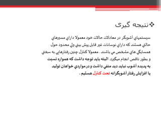 ‫گیری‬ ‫نتیجه‬
‫مسيرهاي‬‫اي‬‫ر‬‫دا‬ ‫معموال‬ ‫خود‬‫حاالت‬‫معادالت‬‫در‬ ‫آشوبگر‬‫سيستمهاي‬
‫ل‬‫حو‬ ‫محدود‬ ‫ولي‬ ‫بيني‬‫پيش‬‫قابل‬‫غير‬ ‫نوسانات‬‫اي‬‫ر‬‫دا‬ ‫که‬ ‫هستند‬ ‫حالتي‬
‫باشند‬‫مي‬‫مشخص‬ ‫هاي‬ ‫همسايگي‬.‫سختي‬ ‫به‬ ‫هايي‬‫ر‬‫فتا‬‫ر‬ ‫چنين‬ ‫ل‬‫کنتر‬ ‫معموال‬
‫ميگيرد‬ ‫انجام‬‫ناقص‬ ‫ر‬‫بطو‬ ‫و‬.‫نسبت‬ ‫ه‬‫ر‬‫هموا‬‫که‬ ‫داشت‬‫توجه‬ ‫بايد‬ ‫البته‬
‫توليد‬ ‫خواهان‬‫دي‬‫ر‬‫موا‬‫در‬‫و‬‫داشت‬‫منفي‬ ‫ديد‬ ‫نبايد‬‫آشوب‬ ‫پديده‬ ‫به‬
‫آشوبگرانه‬‫فتار‬‫ر‬‫افزايش‬ ‫يا‬‫ل‬‫کنتر‬ ‫تحت‬‫هستيم‬.
 