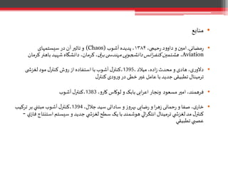 •‫منابع‬
•‫مضانی‬‫ر‬,،‫حیمی‬‫ر‬ ‫د‬‫و‬‫داو‬ ‫و‬‫امين‬۱۳۸۴‫آشوب‬‫پدیده‬ ،(Chaos)‫سیستمهای‬ ‫در‬ ‫آن‬‫تاثير‬ ‫و‬
Aviation،‫ق‬‫بر‬ ‫ی‬ ‫مهندس‬‫دانشجویی‬ ‫انس‬‫ر‬‫کنف‬‫هشتمين‬‫کر‬‫باهنر‬ ‫شهید‬ ‫دانشگاه‬ ،‫کرمان‬،‫مان‬
•،‫میالد‬،‫اده‬‫ز‬ ‫محدث‬ ‫و‬ ‫هادی‬ ،‫ی‬‫ر‬‫دالو‬1395‫ی‬ ‫لغزش‬‫مود‬ ‫ل‬‫کنتر‬ ‫ش‬‫و‬‫ر‬ ‫از‬ ‫استفاده‬ ‫با‬ ‫آشوب‬ ‫ل‬‫،کنتر‬
‫ل‬‫کنتر‬ ‫ودی‬‫ر‬‫و‬ ‫در‬ ‫خطی‬‫غير‬ ‫عامل‬ ‫با‬ ‫جدید‬ ‫تطبیقی‬ ‫ترمینال‬
•،‫و‬‫کار‬ ‫لوکاس‬ ‫و‬ ‫بابک‬ ‫ابی‬‫ر‬‫اع‬ ‫ونجار‬ ‫مسعود‬‫امير‬ ،‫فرهمند‬1383‫آشوب‬ ‫ل‬‫،کنتر‬
•،‫جالل‬ ‫سید‬ ‫ساداتی‬ ‫و‬ ‫ز‬‫و‬‫بهر‬ ‫ضایی‬‫ر‬ ‫و‬ ‫ا‬‫ر‬‫ه‬‫ز‬ ‫حمانی‬‫ر‬ ‫و‬ ‫صفا‬ ،‫ی‬‫خار‬1394‫ترکيب‬ ‫بر‬ ‫مبتني‬ ‫آشوب‬ ‫ل‬‫،کنتر‬
‫استن‬ ‫سيستم‬ ‫و‬ ‫جديد‬ ‫ي‬ ‫لغزش‬ ‫سطح‬ ‫يک‬ ‫با‬ ‫هوشمند‬ ‫الي‬‫ر‬‫انتگ‬ ‫ترمينال‬ ‫ي‬ ‫لغزش‬‫مد‬ ‫ل‬‫کنتر‬‫ي‬‫فاز‬ ‫تاج‬-
‫تطبيقي‬ ‫عصبي‬
 