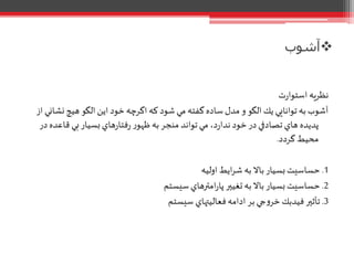 ‫آشوب‬
‫ت‬‫ر‬‫استوا‬ ‫نظريه‬
‫نش‬ ‫هيچ‬ ‫الگو‬ ‫اين‬ ‫خود‬ ‫اگرچه‬ ‫كه‬ ‫شود‬ ‫مي‬ ‫گفته‬‫ساده‬ ‫مدل‬ ‫و‬ ‫الگو‬ ‫يك‬ ‫توانايي‬ ‫به‬ ‫آشوب‬‫از‬ ‫اني‬
‫قاع‬ ‫بي‬‫بسيار‬‫هاي‬‫ر‬‫فتا‬‫ر‬ ‫ر‬‫ظهو‬ ‫به‬‫منجر‬ ‫تواند‬‫مي‬ ،‫د‬‫ر‬‫ندا‬ ‫خود‬‫در‬ ‫تصادفي‬‫هاي‬ ‫پديده‬‫در‬‫ده‬
‫گردد‬ ‫محيط‬.
1.‫اوليه‬ ‫ايط‬‫ر‬‫ش‬ ‫به‬ ‫باال‬ ‫بسيار‬‫حساسيت‬
2.‫سيستم‬‫امترهاي‬‫ر‬‫پا‬ ‫تغيير‬ ‫به‬‫باال‬ ‫بسيار‬‫حساسيت‬
3.‫سيستم‬ ‫فعاليتهاي‬‫ادامه‬ ‫بر‬ ‫جي‬‫و‬‫خر‬ ‫فيدبك‬ ‫تأثير‬
 