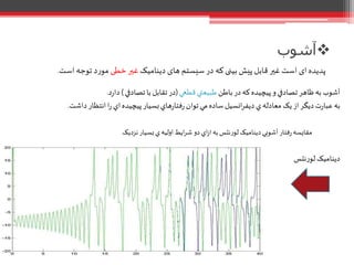 ‫باطن‬ ‫در‬‫که‬‫پيچيده‬‫و‬‫تصادفي‬‫ظاهر‬‫به‬‫آشوب‬‫قطعي‬‫طبيعتي‬(‫تصادفي‬‫با‬ ‫تقابل‬ ‫در‬)‫د‬‫ر‬‫دا‬.
‫داش‬‫انتظار‬‫ا‬‫ر‬ ‫اي‬‫پيچيده‬‫بسيار‬‫هاي‬‫ر‬‫فتا‬‫ر‬ ‫توان‬‫مي‬‫ساده‬ ‫انسيل‬‫ر‬‫ديف‬‫ي‬‫معادله‬ ‫يک‬‫از‬‫ديگر‬‫ت‬‫ر‬‫عبا‬ ‫به‬‫ت‬.
‫نزديک‬‫بسيار‬ ‫ي‬‫اوليه‬‫ايط‬‫ر‬‫ش‬ ‫دو‬‫اي‬‫ز‬‫ا‬‫به‬‫لورنتس‬‫ديناميک‬ ‫آشوبي‬ ‫فتار‬‫ر‬‫مقايسه‬
‫نتس‬‫ر‬‫لو‬ ‫ديناميک‬
‫آشوب‬
‫دینامیک‬ ‫های‬ ‫سیستم‬ ‫در‬ ‫که‬ ‫بینی‬ ‫پیش‬ ‫قابل‬‫غير‬ ‫است‬ ‫ای‬‫پدیده‬‫خطی‬‫غير‬‫است‬ ‫توجه‬ ‫د‬‫ر‬‫مو‬.
 
