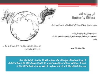 ‫ای‬ ‫پروانه‬ ‫اثر‬
Butterfly Effect
‫پديده‬‫اي‬ ‫پروانه‬‫اثر‬ ‫ن‬‫چو‬‫معروفي‬‫از‬‫آشوب‬ ‫خاص‬ ‫هاي‬ ‫ويژگي‬‫اس‬‫ت‬.
o‫ای‬‫ر‬‫دا‬‫سیستم‬‫فتار‬‫ر‬‫غیرخطی‬‫باشد‬.
o‫قب‬ ‫ی‬‫لحظه‬‫وضعیت‬‫از‬ ‫تابعی‬،‫سیستم‬‫از‬ ‫لحظه‬‫هر‬‫وضعیت‬‫آن‬‫ل‬
‫باشد‬.
‫بورس‬‫ار‬‫ز‬‫با‬‫دیگر‬ ‫مثال‬
‫توجه‬‫آغاز‬‫ی‬‫نقطه‬ ،‫مسئله‬ ‫این‬‫به‬‫ک‬ ‫ات‬‫ر‬‫تغیی‬‫اثر‬‫وچک‬‫در‬
‫بود‬‫پیچیده‬‫های‬‫سیستم‬
 