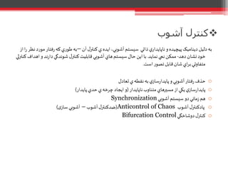 ‫آشوب‬ ‫کنترل‬
‫آن‬‫ل‬‫کنتر‬‫ي‬ ‫ايده‬،‫آشوبي‬‫سيستم‬ ‫ذاتي‬ ‫ي‬‫ناپايدار‬‫و‬‫پيچيده‬ ‫ديناميک‬ ‫دليل‬‫به‬–‫فتار‬‫ر‬‫که‬‫ي‬‫ر‬‫طو‬‫به‬‫از‬‫ا‬‫ر‬ ‫نظر‬‫د‬‫ر‬‫مو‬
‫دهد‬‫نشان‬‫خود‬-‫نمايد‬ ‫نمي‬‫ممکن‬.‫اه‬‫و‬ ‫ند‬‫ر‬‫دا‬‫شوندگي‬‫ل‬‫کنتر‬‫قابليت‬ ‫آشوبي‬‫هاي‬‫سيستم‬‫حال‬ ‫اين‬‫با‬‫کنترلي‬ ‫داف‬
‫است‬‫ر‬‫تصو‬‫قابل‬‫شان‬ ‫اي‬‫ر‬‫ب‬‫متفاوتي‬.
o‫تعادل‬ ‫ي‬‫نقطه‬‫به‬‫ي‬‫ساز‬‫ر‬‫پايدا‬‫و‬ ‫آشوبي‬‫فتار‬‫ر‬‫حذف‬
o‫ناپايدار‬‫متناوب‬‫مسيرهاي‬‫از‬‫يکي‬‫ي‬‫ساز‬‫ر‬‫پايدا‬(‫پايدار‬‫حدي‬ ‫ي‬‫چرخه‬ ‫ايجاد‬‫و‬)
o‫آشوبي‬‫سيستم‬ ‫دو‬‫ماني‬‫ز‬ ‫هم‬Synchronization
o‫آشوب‬‫ل‬‫پادکنتر‬Anticontrol of Chaos(‫آشوب‬‫ل‬‫ضدکنتر‬–‫ی‬‫ساز‬ ‫آشوبي‬)
o‫دوشاخگي‬‫ل‬‫کنتر‬Bifurcation Control
 