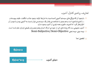 ‫آشوب‬ ‫ل‬‫کنتر‬ ‫ی‬ ‫یاض‬‫ر‬ ‫یف‬‫ر‬‫تعا‬
o‫آشوبي‬‫سيستم‬‫هاي‬‫ويژگي‬‫که‬ ‫آن‬‫وجود‬ ‫با‬(‫پ‬ ‫طيف‬ ،‫شگفت‬‫جاذب‬‫وجود‬،‫اوليه‬ ‫ايط‬‫ر‬‫ش‬ ‫به‬ ‫حساسيت‬‫و‬‫يوسته‬
…)‫بودن‬‫آشوبي‬‫به‬‫نسبت‬‫توان‬ ‫مي‬‫سيستم‬ ‫يک‬‫فتار‬‫ر‬ ‫ي‬‫مشاهده‬‫با‬‫چنين‬‫هم‬‫و‬ ‫است‬‫واضح‬ ‫تقريبا‬‫آن‬‫نبودن‬‫يا‬
‫د‬‫ر‬‫ندا‬‫وجود‬ ‫آشوب‬‫از‬‫ي‬‫ر‬‫باو‬‫همه‬‫و‬‫دقيق‬ ‫تعريف‬‫اما‬،‫کرد‬‫نظر‬‫ر‬‫اظها‬.
o‫اس‬‫شده‬ ‫علم‬‫د‬‫ر‬‫وا‬ ‫او‬‫طبيعي‬‫بان‬‫ز‬‫چنين‬‫وهم‬ ‫انسان‬‫اک‬‫ر‬‫اد‬‫ي‬‫ه‬‫ز‬‫حو‬‫از‬‫اش‬‫هاي‬‫يشه‬‫ر‬‫که‬‫ست‬‫مفهومي‬‫آشوب‬‫ت‬.
o‫عيني‬‫نيمه‬-‫ذهني‬‫نيمه‬Semi-ObjectiveSemi-Subjective/
o‫دما‬ ‫تخمین‬
‫آشوب‬‫دنیای‬
 