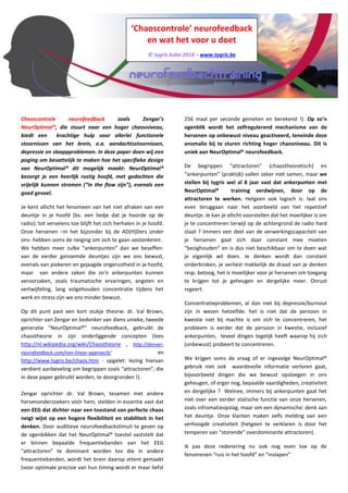 ‘Chaoscontrole’ neurofeedback 
en wat het voor u doet 
© tygris bvba 2014 – www.tygris.be 
Chaoscontrole neurofeedback zoals Zengar’s NeurOptimal®, die stuurt naar een hoger chaosniveau, biedt een krachtige hulp voor allerlei functionele stoornissen van het brein, o.a. aandachtsstoornissen, depressie en slaappproblemen. In deze paper doen wij een poging om bevattelijk te maken hoe het specifieke design van NeurOptimal® dit mogelijk maakt: NeurOptimal® bezorgt je een heerlijk rustig hoofd, met gedachten die vrijelijk kunnen stromen (“in the flow zijn”), evenals een goed gevoel. 
Je kent allicht het fenomeen van het niet afraken van een deuntje in je hoofd (bv. een liedje dat je hoorde op de radio): tot vervelens toe blijft het zich herhalen in je hoofd. Onze hersenen -in het bijzonder bij de AD(H)Ders onder ons- hebben soms de neiging om zich te gaan vastankeren. We hebben meer zulke “ankerpunten” dan we beseffen: van de eerder genoemde deuntjes zijn we ons bewust, evenals van piekeren en gejaagde ongerustheid in je hoofd, maar van andere zaken die zo’n ankerpunten kunnen veroorzaken, zoals traumatische ervaringen, angsten en vertwijfeling, lang volgehouden concentratie tijdens het werk en stress zijn we ons minder bewust. 
Op dit punt past een kort stukje theorie: dr. Val Brown, oprichter van Zengar en bedenker van diens unieke, tweede generatie “NeurOptimal®” neurofeedback, gebruikt de chaostheorie in zijn onderliggende concepten (lees http://nl.wikipedia.org/wiki/Chaostheorie, http://denver- neurofeedback.com/non-linear-approach/ en http://www.tygris.be/chaos.htm - opgelet: lezing hiervan verdient aanbeveling om begrippen zoals “attractoren”, die in deze paper gebruikt worden, te doorgronden!). Zengar oprichter dr. Val Brown, tesamen met andere hersenonderzoekers vóór hem, stelden in essentie vast dat een EEG dat dichter naar een toestand van perfecte chaos neigt wijst op een hogere flexibiliteit en stabiliteit in het denken. Door auditieve neurofeedbackstimuli te geven op de ogenbikken dat het NeurOptimal® toestel vaststelt dat er binnen bepaalde frequentiebanden van het EEG “attractoren” te dominant worden tov die in andere frequentiebanden, wordt het brein daarop attent gemaakt (voor optimale precisie van hun timing wordt er maar liefst 256 maal per seconde gemeten en berekend!). Op zo’n ogenblik wordt het zelfregulerend mechanisme van de hersenen op onbewust niveau geactiveerd, teneinde deze anomalie bij te sturen richting hoger chaosniveau. Dit is uniek aan NeurOptimal® neurofeedback. 
De begrippen “attractoren” (chaostheoretisch) en “ankerpunten” (praktijk) vallen zeker niet samen, maar we stellen bij tygris wel al 8 jaar vast dat ankerpunten met NeurOptimal® training verdwijnen, door op de attractoren te werken. Hetgeen ook logisch is: laat ons even teruggaan naar het voorbeeld van het repetitief deuntje. Je kan je allicht voorstellen dat het moeilijker is om je te concentreren terwijl op de achtergrond de radio hard staat? Immers een deel van de verwerkingscapaciteit van je hersenen gaat zich daar constant mee moeten “bezighouden” en is dus niet beschikbaar om te doen wat je eigenlijk wil doen. Je denken wordt dan constant onderbroken, je verliest makkelijk de draad van je denken resp. betoog, het is moeilijker voor je hersenen om toegang te krijgen tot je geheugen en dergelijke meer. Onrust regeert. 
Concentratieproblemen, al dan niet bij depressie/burnout zijn in wezen hetzelfde: het is niet dat de persoon in kwestie niet bij machte is om zich te concentreren, het probleem is eerder dat de persoon in kwestie, inclusief ankerpunten, teveel dingen tegelijk heeft waarop hij zich (onbewust) probeert te concentreren. 
We krijgen soms de vraag of er ingevolge NeurOptimal® gebruik niet ook waardevolle informatie verloren gaat, bijvoorbeeld dingen die we bewust opsloegen in ons geheugen, of erger nog, bepaalde vaardigheden, creativiteit en dergelijke? Welnee, immers bij ankerpunten gaat het niet over een eerder statische functie van onze hersenen, zoals informatieopslag, maar om een dynamische: denk aan het deuntje. Onze klanten maken zelfs melding van een verhoogde creativiteit (hetgeen te verklaren is door het temperen van “storende” overdominante attractoren). 
Ik pas deze redenering nu ook nog even toe op de fenomenen “ruis in het hoofd” en “inslapen” 
Wanneer je je ogen sluit en je probeert aan niets te denken dan lukt dat niet noodzakelijk meteen. Het lijkt wel of er  