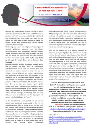 ‘Chaoscontrole’ neurofeedback 
en wat het voor u doet 
© tygris bvba 2014 – www.tygris.be 
constant wat “ruis” (onbewuste gedachten) is in je hoofd. Het omgekeerde van echte, diepe rust, zoals men die tijdens een diepe slaap of een hypnotische trance kan ervaren. Na een NeurOptimal® training kan men het vaak vaststellen: die ruis is weg! Sterker nog, vaak ervaart men al tijdens zo’n training dat de storende gedachten waarmee men binnenkwam verdwijnen en het haast onmogelijk is geworden om deze zomaar onmiddellijk terug tot leven te wekken (net zoals men een droom niet zomaar ineens terug kan oproepen wanneer men wakker wordt). Het is als het ware alsof je op dit vlak de “reset” knop van je hersenen hebt ingeduwd. Hetzelfde fenomeen relateert aan moeilijk inslapen: we zijn niet bij machte om deze “ruis” of “rondtollende gedachtenmolen” los te laten: we moeten daar eerst voldoende van losraken alvorens er sprake kan zijn van inslapen. Immers, het proces van inslapen begint meestal met wegdromen: je hersenen laten zich meeslepen in vrije associaties, die je naar een steeds diepere toestand van rust brengen - die overigens gepaard gaan met specifieke patronen van hersengolven op het EEG. Loopt het daarmee fout dan is er ook van inslapen geen sprake. Het zijn onder andere ankerpunten die ons beletten weg te dromen, want telkens opnieuw, als een magneet, trekken ze het functioneren van de hersenen naar zich toe. Vandaar ook dat het voor sommigen onontbeerlijk is om wat rustig te kunnen lezen (of mediteren) voor het slapengaan, ook dat kan inderdaad bijdragen aan “reset” . 
Al dan niet chronische vermoeidheid kan ook een rol spelen, zowel als oorzaak als als gevolg, en dus met een mogelijke vicieuze cirkel tot gevolg. Is men moe dan heeft men namelijk meer moeite met het denken en vermoeien we daardoor ook weer meer. Ankerpunten komen door die noodzaak aan meer inspanning en concentratie sneller tot stand, waardoor men weer moeilijker inslaapt: een dubbele vicieuze cirkel dus, die mensen met ervaring met burnout en depressie wel zullen herkennen: de vermoeidheid brengt je op je knieen en je hebt dingen nodig die de vicieuze cirkel kunnen helpen doorbreken. Obsessief-compulsieve (OCD), evenals posttraumatische (PTSD) storingen zijn ook deels vanuit deze redenering te verklaren, ook daarbij is er sprake van ankerpunten waar men niet van af raakt. Traumatische ervaringen die een zware stempel op ons drukken liggen vaak aan de basis: het OCD/PTSD gedrag heeft zich ontwikkeld om ons te beschermen tegen een vermeende bedreiging die er geen meer is (die er enkel in oorsprong was). 
NeurOptimal® heeft een blijvende werking, of dit althans véél meer dan gelijk welke psycho-medicatie, die bovendien vaak niet ongevaarlijk is. Door de training gaan je hersenen zich uiteindelijk instellen op een hogere mate van chaos –lees: “een lagere mate van overcontrole”- wat je hersenen onbewust opslaan in hun neuraal netwerk. Veel mensen bekomen een nieuwe, evenwichtigere werking van de hersenen en zullen deze verder blijven gebruiken. Daarnaast kan men door bv. werkomstandigheden blijvende negatieve impulsen te verwerken krijgen. Voor deze mensen is het mogelijk interessant om regelmatig een NeurOptimal® sessie te volgen. Bij tygris bvba hebben wij op die manier verschillende klanten die ofwel om de twee weken een training volgen, ofwel af en toe een 'kuur' doen. 
Conclusie: chaoscontrole neurofeedback zoals Neur- Optimal®, die stuurt naar een hoger chaosniveau, biedt een hele krachtige oplossing voor dit soort problematieken: het heeft het effect van een soort (lichte) reset knop, die je ankerpunten opruimt en je in de plaats daarvan een heerlijk rustig hoofd bezorgt, met gedachten die vrijelijk kunnen stromen (“in the flow zijn”) in plaats van altijd maar weer richting ankerpunt en afleiding getrokken te worden. Inslapen gaat ook merkelijk makkelijker en de slaap is verkwikkender. tygris bvba is intussen (2014) acht jaar actief en heeft dit en verschillende andere positieve resultaten (zie http://www.tygris.be/index.php?page=aandoeningen) frequent kunnen vaststellen bij haar klanten. 
Méér weten? http://www.neurofeedback-arnhem.nl/chaoscontrole.htm http://www.brainexcel.nl/neurofeedback/wat-is-neurofeedback http://www.braineffect.nl/braineffect/neurofeedback- 1/NeurOptimal®  