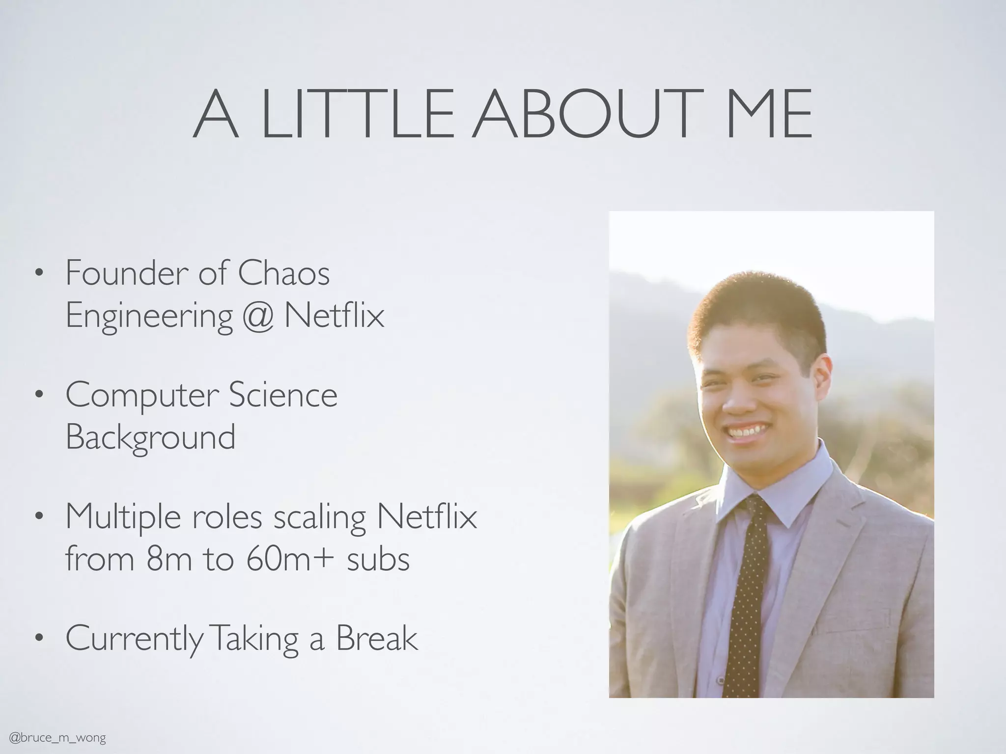 A LITTLE ABOUT ME
• Founder of Chaos
Engineering @ Netﬂix
• Computer Science
Background
• Multiple roles scaling Netﬂix
from 8m to 60m+ subs
• CurrentlyTaking a Break
@bruce_m_wong
 