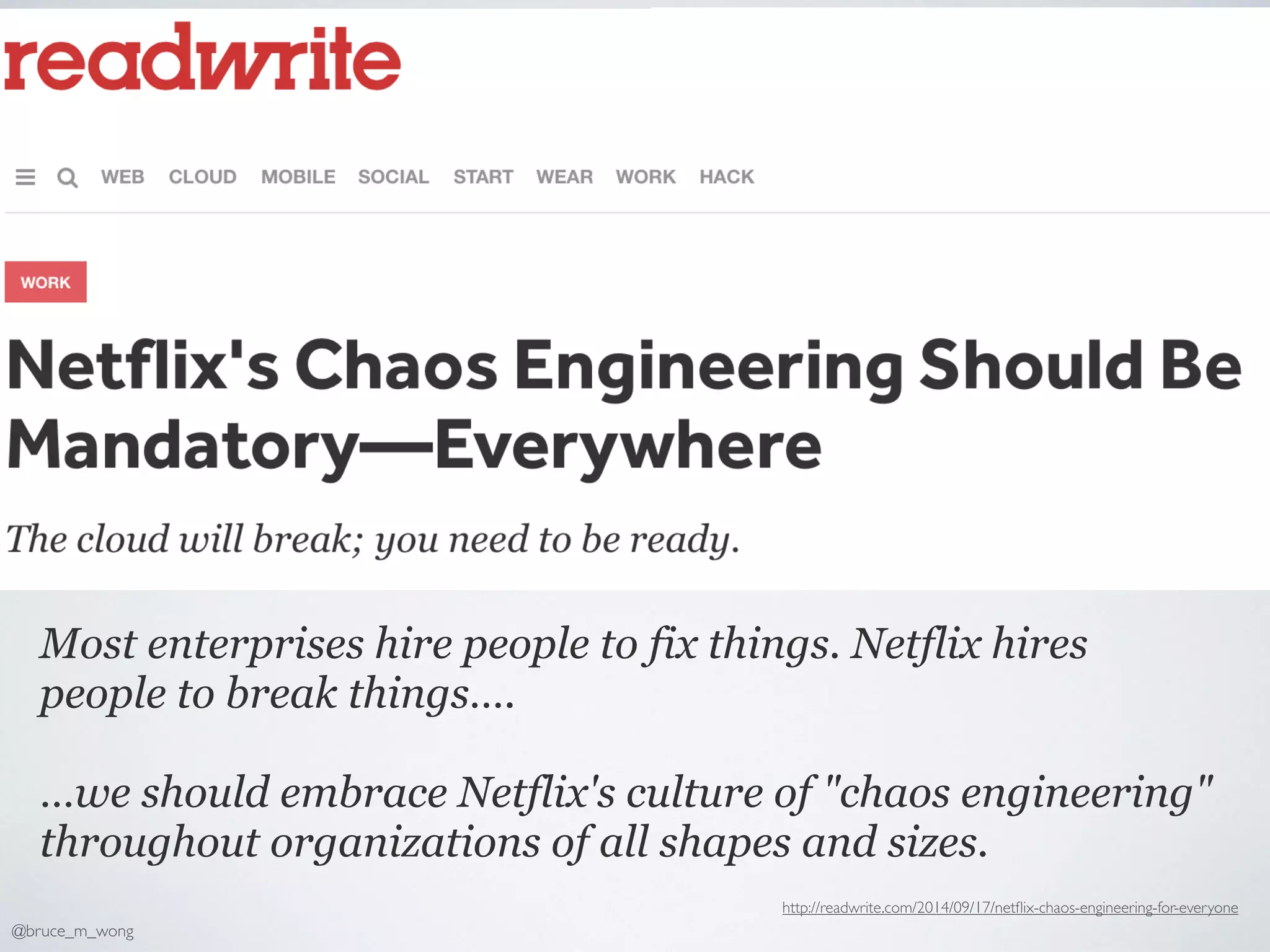 Most enterprises hire people to fix things. Netflix hires
people to break things….
…we should embrace Netflix's culture of "chaos engineering"
throughout organizations of all shapes and sizes.
http://readwrite.com/2014/09/17/netﬂix-chaos-engineering-for-everyone
@bruce_m_wong
 