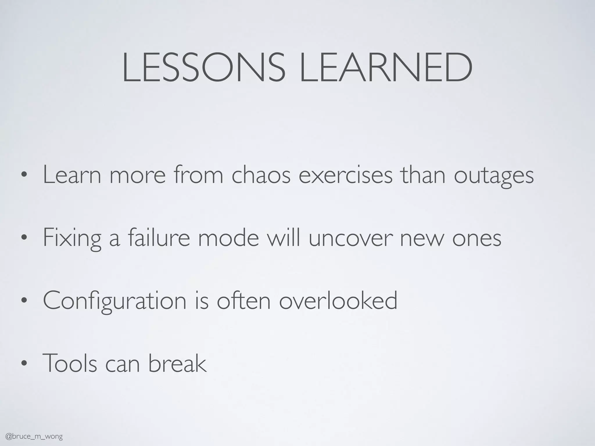 LESSONS LEARNED
• Learn more from chaos exercises than outages
• Fixing a failure mode will uncover new ones
• Conﬁguration is often overlooked
• Tools can break
@bruce_m_wong
 