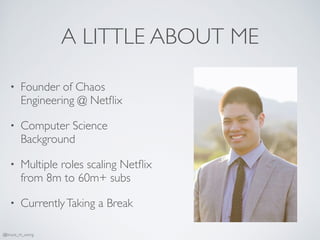 A LITTLE ABOUT ME
• Founder of Chaos
Engineering @ Netﬂix
• Computer Science
Background
• Multiple roles scaling Netﬂix
from 8m to 60m+ subs
• CurrentlyTaking a Break
@bruce_m_wong
 