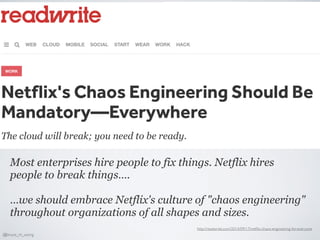 Most enterprises hire people to fix things. Netflix hires
people to break things….
…we should embrace Netflix's culture of "chaos engineering"
throughout organizations of all shapes and sizes.
http://readwrite.com/2014/09/17/netﬂix-chaos-engineering-for-everyone
@bruce_m_wong
 