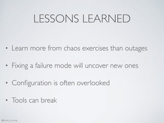 LESSONS LEARNED
• Learn more from chaos exercises than outages
• Fixing a failure mode will uncover new ones
• Conﬁguration is often overlooked
• Tools can break
@bruce_m_wong
 