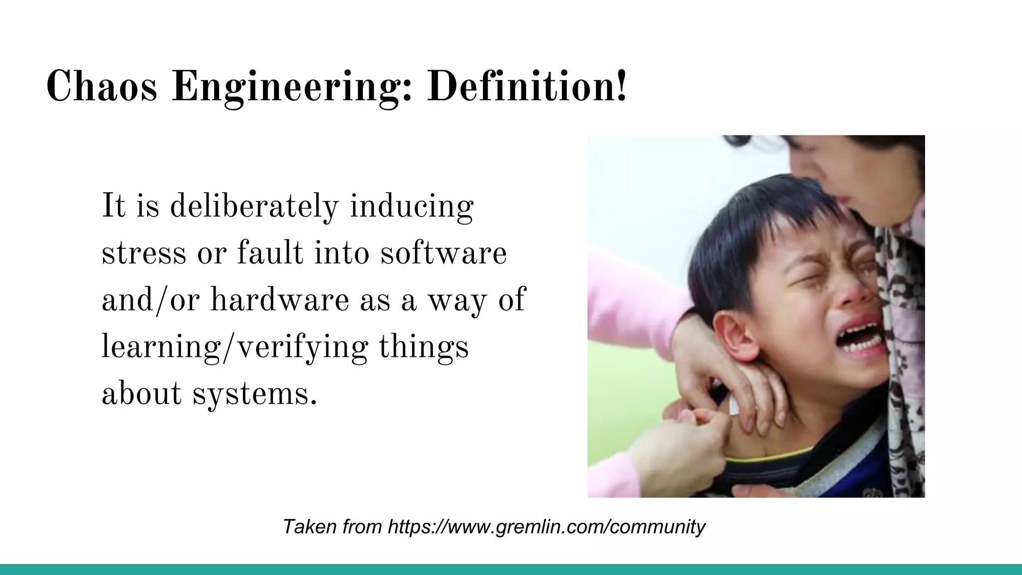Chaos Engineering: Definition!
It is deliberately inducing
stress or fault into software
and/or hardware as a way of
learning/verifying things
about systems.
Taken from https://www.gremlin.com/community
 