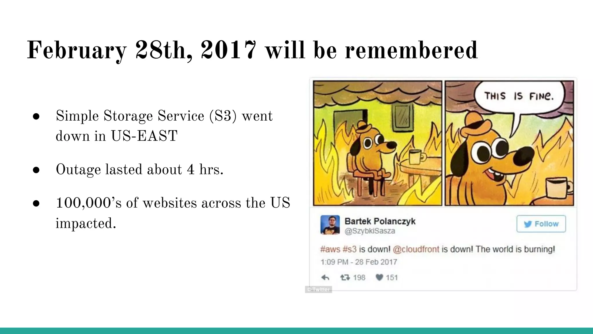 February 28th, 2017 will be remembered
● Simple Storage Service (S3) went
down in US-EAST
● Outage lasted about 4 hrs.
● 100,000’s of websites across the US
impacted.
 