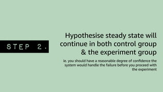 Hypothesise steady state will
continue in both control group
& the experiment group
ie. you should have a reasonable degree of conﬁdence the
system would handle the failure before you proceed with
the experiment
STEP 2.
 
