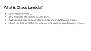 What is Chaos Lambda?
● Open sourced by BBC.
● EC2 instances are volatile(99.99% SLA).
● AWS recommends to place EC2 instance under Autoscaling groups.
● Chaos Lambda simulates the failure of EC2 instance in Autoscaling group(s).
 
