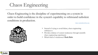 Chaos Engineering
Chaos Engineering is the discipline of experimenting on a system in
order to build confidence in the system’s capability to whitstand turbolent
conditions in production.
https://principlesofchaos.org
• Instead of trying to avoid failure, chaos engineering
embraces it
• Provide evidence of system weaknesses through scientific
chaos engineering experiments
• Which kind of weaknesses? Dark Debt
 