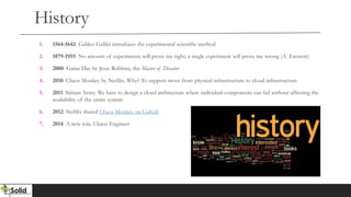 History
1. 1564-1642: Galileo Galilei introduces the experimental scientific method
2. 1879-1955: No amount of experiments will prove me right; a single experiment will prove me wrong (A. Einstein)
3. 2000: Game Day by Jesse Robbins, the Master of Disaster
4. 2010: Chaos Monkey by Netflix. Why? To support move from physical infrastructure to cloud infrastructure
5. 2011: Simian Army. We have to design a cloud architecture where individual components can fail without affecting the
availability of the entire system
6. 2012: Neftlix shared Chaos Monkey on Github
7. 2014: A new role. Chaos Engineer
 