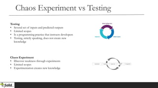 Chaos Experiment vs Testing
Testing
• Several set of inputs and predicted outputs
• Limited scopes
• Is a programming practice that instructs developers
• Testing, strictly speaking, does not create new
knowledge
Chaos Experiment
• Discover weakness through experiments
• Limited scopes
• Experimentation creates new knowledge
 