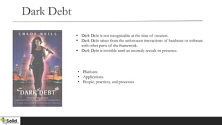 Dark Debt
• Dark Debt is not recognizable at the time of creation.
• Dark Debt arises from the unforeseen interactions of hardware or software
with other parts of the framework.
• Dark Debt is invisible until an anomaly reveals its presence.
• Platform
• Applications
• People, practices, and processes
 