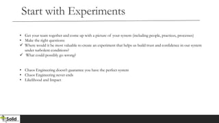Start with Experiments
• Get your team together and come up with a picture of your system (including people, practices, processes)
• Make the right questions:
 Where would it be most valuable to create an experiment that helps us build trust and confidence in our system
under turbolent conditions?
 What could possibly go wrong?
• Chaos Engineering doesn’t guarantee you have the perfect system
• Chaos Engineering never ends
• Likelihood and Impact
 