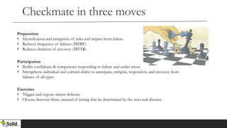 Checkmate in three moves
Preparation
• Identification and mitigation of risks and impact from failure
• Reduces frequency of failures (MTBF)
• Reduces duration of recovery (MTTR)
Participation
• Builds confidence & competence responding to failure and under stress
• Strengthens individual and cultural ability to anticipate, mitigate, respond to, and recovery from
failures of all types
Exercises
• Trigger and expose «latent defects»
• Choose discover them, instead of letting that be determined by the next real disaster.
 