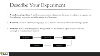 Describe Your Experiment
• A steady-state hypothesis: A set of measurements that indicates that the system is working in an expected way
from a business perspective, and within a given set of tolerances
• A method: The set of activities you’re going to use to inject the turbolent conditions into the target system
• Rollbacks: A set of remediating actions through which you will attempt to repair what you have done
knowingly in your experiment’s method
Explore Discover Analyze
Validate Improve
 