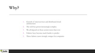 Why?
1. Growth of microservices and distributed cloud
architectures
2. The web has grown increasingly complex
3. We all depend on these system more than ever
4. Failures have become much harder to predict
5. These failures cause strongly outages for companies
 