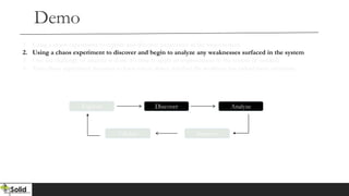 Demo
Explore Discover Analyze
Validate Improve
1. Using a chaos experiment to explore and discover weaknesses in the target system
2. Using a chaos experiment to discover and begin to analyze any weaknesses surfaced in the system
3. One the challenge of analysis is done, it’s time to apply an improvement to the system (if needed)
4. Your chaos experiment becomes a chaos test to detect whether the weakness has indeed been overcome.
 