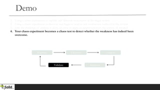Demo
Explore Discover Analyze
Validate Improve
1. Using a chaos experiment to explore and discover weaknesses in the target system
2. Using a chaos experiment to discover and begin to analyze any weaknesses surfaced in the system
3. One the challenge of analysis is done, it’s time to apply an improvement to the system (if needed)
4. Your chaos experiment becomes a chaos test to detect whether the weakness has indeed been
overcome.
 