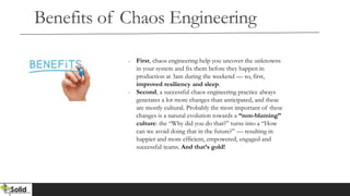 Benefits of Chaos Engineering
- First, chaos engineering help you uncover the unknowns
in your system and fix them before they happen in
production at 3am during the weekend — so, first,
improved resiliency and sleep.
- Second, a successful chaos engineering practice always
generates a lot more changes than anticipated, and these
are mostly cultural. Probably the most important of these
changes is a natural evolution towards a “non-blaming”
culture: the “Why did you do that?” turns into a “How
can we avoid doing that in the future?” — resulting in
happier and more efficient, empowered, engaged and
successful teams. And that’s gold!
 