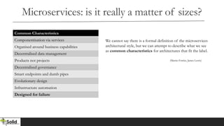 Microservices: is it really a matter of sizes?
Common Characteristics
Componentisation via services
Organised around business capabilities
Decentralised data management
Products not projects
Decentralised governance
Smart endpoints and dumb pipes
Evolutionary design
Infrastructure automation
Designed for failure
We cannot say there is a formal definition of the microservices
architectural style, but we can attempt to describe what we see
as common characteristics for architectures that fit the label.
(Martin Fowler, James Lewis)
 